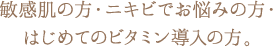 敏感肌の方・ニキビでお悩みの方・はじめてのビタミン導入の方。