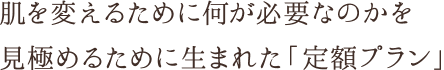 肌を変えるために何が必要なのかを見極めるために生まれた「定額プラン」